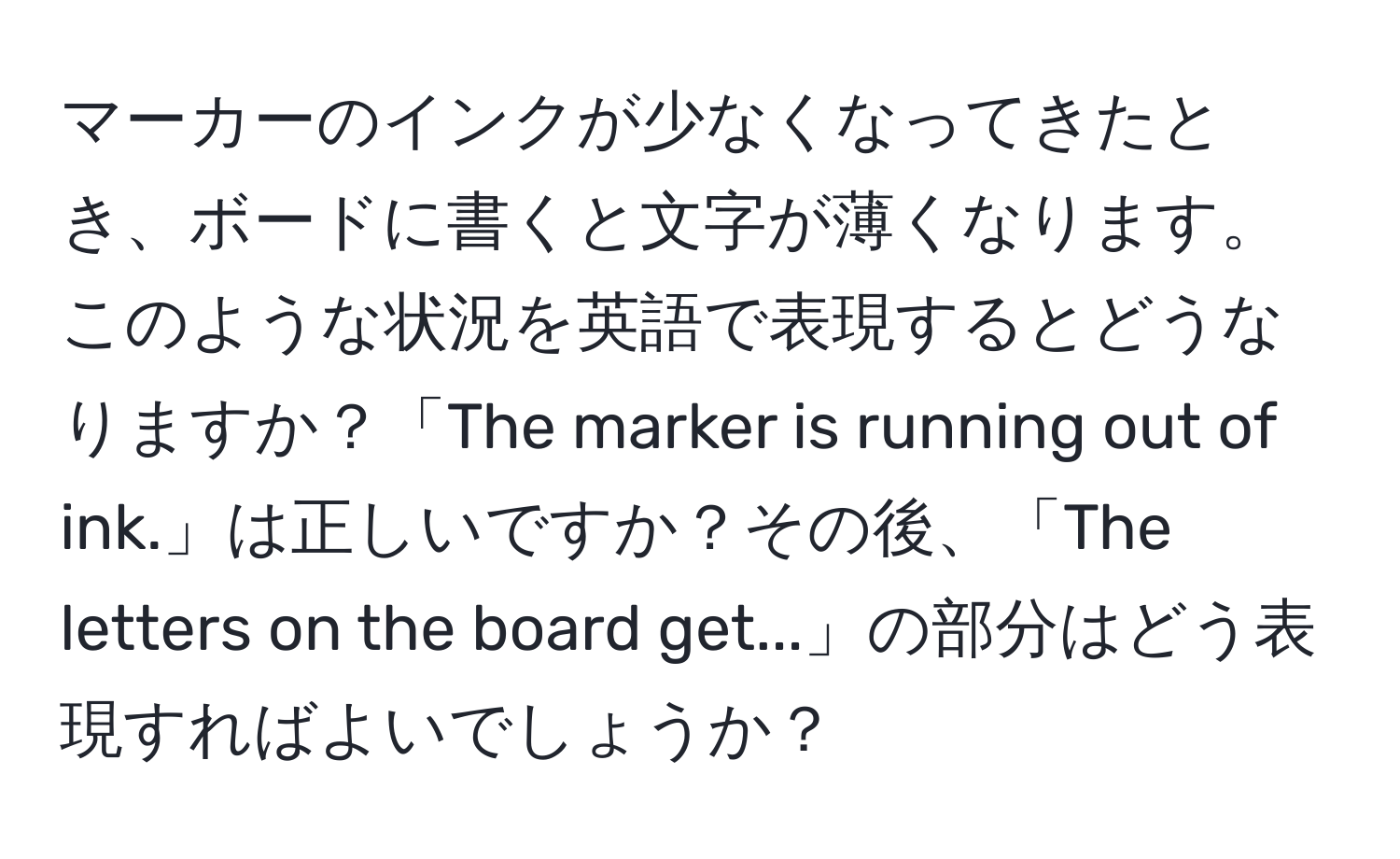 マーカーのインクが少なくなってきたとき、ボードに書くと文字が薄くなります。このような状況を英語で表現するとどうなりますか？「The marker is running out of ink.」は正しいですか？その後、「The letters on the board get...」の部分はどう表現すればよいでしょうか？