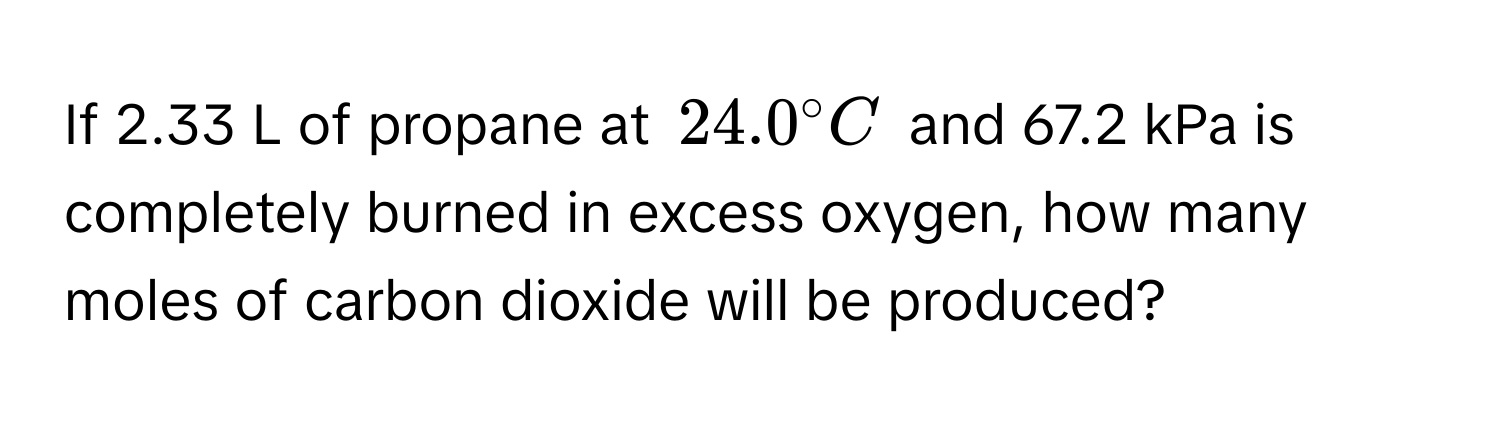 If 2.33 L of propane at $24.0° C$ and 67.2 kPa is completely burned in excess oxygen, how many moles of carbon dioxide will be produced?