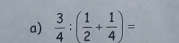  3/4 :( 1/2 + 1/4 )=