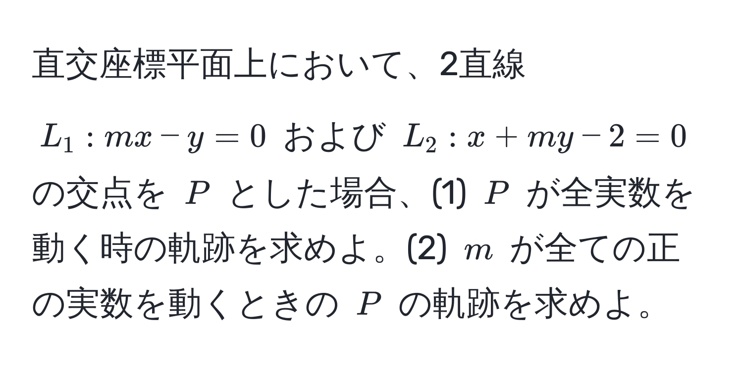 直交座標平面上において、2直線 $L_1: mx - y = 0$ および $L_2: x + my - 2 = 0$ の交点を $P$ とした場合、(1) $P$ が全実数を動く時の軌跡を求めよ。(2) $m$ が全ての正の実数を動くときの $P$ の軌跡を求めよ。