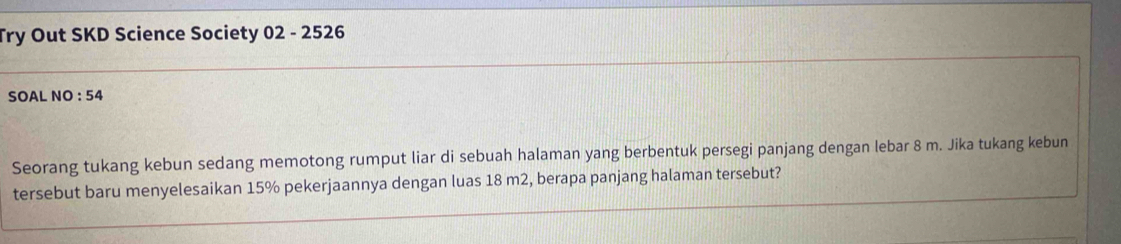 Try Out SKD Science Society 02 - 2526 
SOAL NO : 54 
Seorang tukang kebun sedang memotong rumput liar di sebuah halaman yang berbentuk persegi panjang dengan lebar 8 m. Jika tukang kebun 
tersebut baru menyelesaikan 15% pekerjaannya dengan luas 18 m2, berapa panjang halaman tersebut?