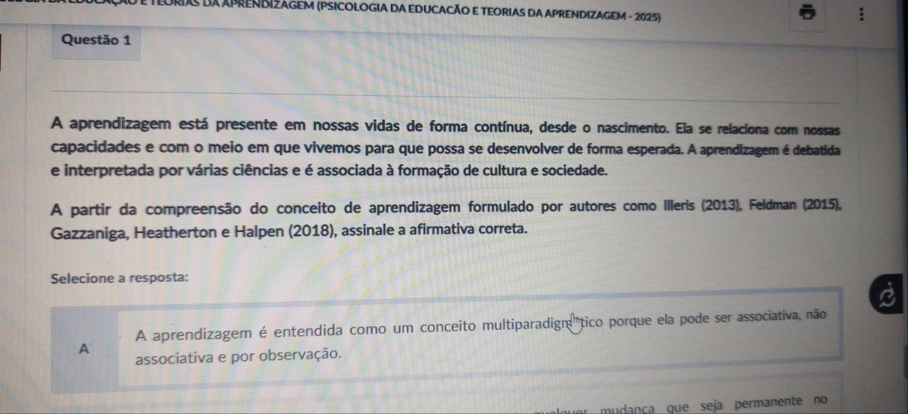 RIAS DA APRENDIZAGEM (PSICOLOGIA DA EDUCACÃO E TEORIAS DA APRENDIZAGEM - 2025)
5
Questão 1
A aprendizagem está presente em nossas vidas de forma contínua, desde o nascimento. Ela se relaciona com nossas
capacidades e com o meio em que vivemos para que possa se desenvolver de forma esperada. A aprendizagem é debatida
e interpretada por várias ciências e é associada à formação de cultura e sociedade.
A partir da compreensão do conceito de aprendizagem formulado por autores como Illeris (2013), Feldman (2015),
Gazzaniga, Heatherton e Halpen (2018), assinale a afirmativa correta.
Selecione a resposta:
A aprendizagem é entendida como um conceito multiparadign tico porque ela pode ser associativa, não
A
associativa e por observação.
mudança que seja permanente no