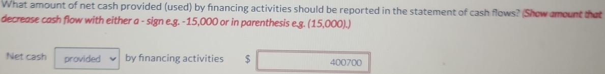 What amount of net cash provided (used) by financing activities should be reported in the statement of cash flows? (Show amount that 
decrease cash flow with either a - sign e.g. -15,000 or in parenthesis e.g. (15,000).)
Net cash provided by financing activities $ 400700