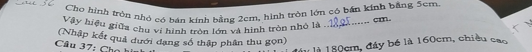 Cho hình tròn nhỏ có bán kính bằng 2cm, hình tròn lớn có bán kính bằng 5cm.
cm. 
Vậy hiệu giữa chu vi hình tròn lớn và hình tròn nhỏ là_ 
(Nhập kết quả dưới dạng số thập phân thu gọn) 
Câu 7 : h o 
M à 180cm, đáy bé là 160cm, chiều cao