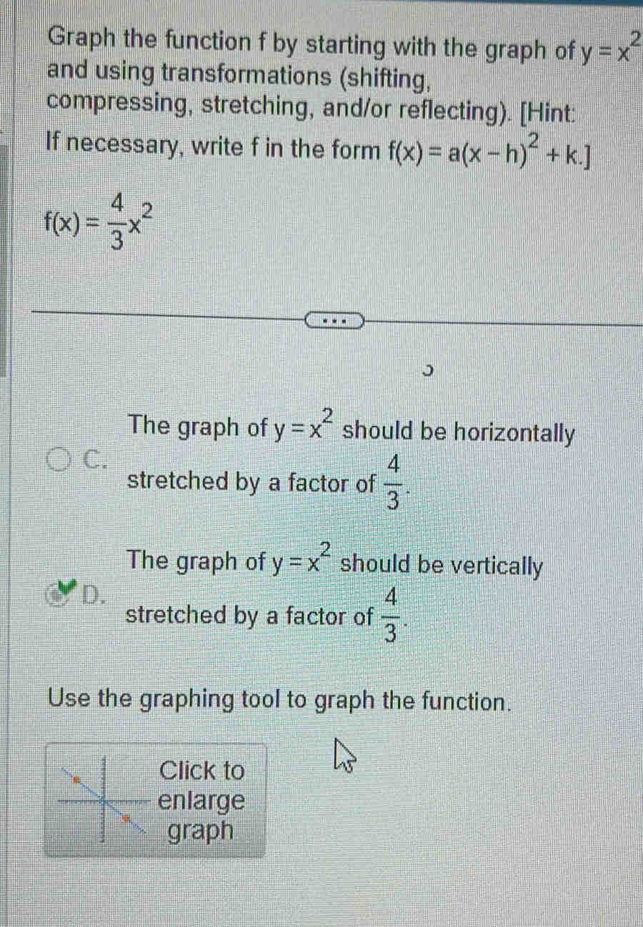 Graph the function f by starting with the graph of y=x^2
and using transformations (shifting, 
compressing, stretching, and/or reflecting). [Hint: 
If necessary, write f in the form f(x)=a(x-h)^2+k.]
f(x)= 4/3 x^2
The graph of y=x^2 should be horizontally 
C. 
stretched by a factor of  4/3 . 
The graph of y=x^2 should be vertically 
D. 
stretched by a factor of  4/3 . 
Use the graphing tool to graph the function. 
Click to 
enlarge 
graph