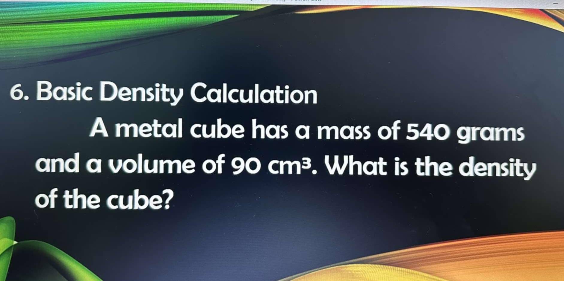 Basic Density Calculation 
A metal cube has a mass of 540 grams
and a volume of 90cm^3. What is the density 
of the cube?