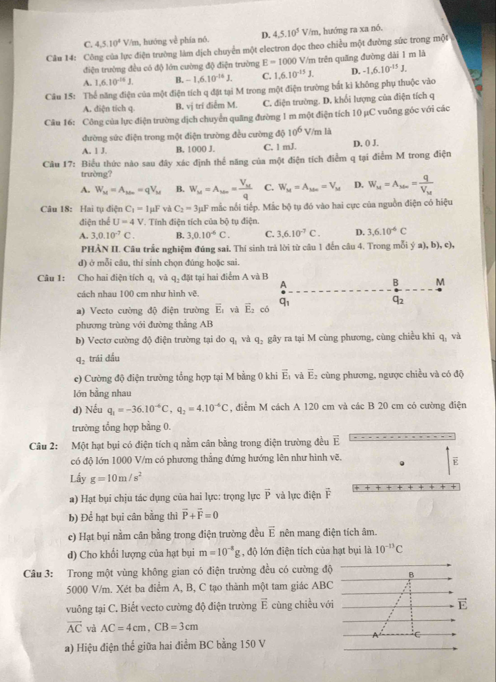 C. 4,5,10^4V/m 1, hướng về phía nó. D. 4,5.10^5V '/m, hướng ra xa nó.
Câu 14: Công của lực điện trường làm dịch chuyển một electron dọc theo chiều một đường sức trong một
điện trường đều có độ lớn cường độ điện trường E=1000 V/m trên quãng đường dài 1 m là
A. 1,6.10^(-16)J. B. -1,6.10^(-16)J. C. 1,6.10^(-15)J. D. -1,6.10^(-15)J.
Câu 15: Thế năng điện của một điện tích q đặt tại M trong một điện trường bất kì không phụ thuộc vào
A. điện tích q. B. vị trí điểm M. C. điện trường. D. khối lượng của điện tích q
Câu 16: Công của lực điện trường dịch chuyển quãng đường 1 m một điện tích 10 µC vuông góc với các
đường sức điện trong một điện trường đều cường độ 10^6 V/m là
A. 1 J. B. 1000 J. C. 1 mJ. D. 0 J.
Câu 17: Biểu thức nào sau đây xác định thể năng của một điện tích điểm q tại điểm M trong điện
trường?
A. W_M=A_Mw=qV_M B. W_M=A_M∈fty =frac V_Mq C. W_M=A_Me=V_M D. W_M=A_Mw=frac qV_M
Câu 18: Hai tụ điện C_1=1mu F và C_2=3mu F mắc nối tiếp. Mắc bộ tụ đó vào hai cực của nguồn điện có hiệu
điện thể U=4V *. Tính điện tích của bộ tụ điện.
A. 3,0.10^(-7)C. B. 3,0.10^(-6)C. C. 3,6.10^(-7)C. D. 3,6.10^(-6)C
PHÀN II. Câu trắc nghiệm đúng sai. Thí sinh trả lời từ câu 1 đến câu 4. Trong mỗi ý a),b),c),
d) ở mỗi câu, thí sinh chọn đúng hoặc sai.
Câu 1: Cho hai điện tích q_1 và q_2 đặt tại hai điểm A và B
A
B M
cách nhau 100 cm như hình vẽ.
q_1
q_2
a) Vecto cường độ điện trường vector E_1 và vector E_2 có
phương trùng với đường thẳng AB
b) Vectơ cường độ điện trường tại do q_1 và q_2 gây ra tại M cùng phương, cùng chiều khi q_1 và
q_2 trái dấu
c) Cường độ điện trường tổng hợp tại M bằng 0 khi vector E_1 và vector E_2 cùng phương, ngược chiều và có độ
lớn bằng nhau
d) Nếu q_1=-36.10^(-6)C,q_2=4.10^(-6)C , điểm M cách A 120 cm và các B 20 cm có cường điện
trường tổng hợp bằng 0.
Câu 2: Một hạt bụi có điện tích q nằm cân bằng trong điện trường đều vector E
có độ lớn 1000 V/m có phương thắng đứng hướng lên như hình vẽ.
E
Lấy g=10m/s^2
a) Hạt bụi chịu tác dụng của hai lực: trọng lực vector p và lực điện vector F
b) Để hạt bụi cân bằng thì vector P+vector F=0
c) Hạt bụi nằm cân bằng trong điện trường đều vector E nên mang điện tích âm.
d) Cho khối lượng của hạt bụi m=10^(-8)g , độ lớn điện tích của hạt bụi là 10^(-13)C
Câu 3: Trong một vùng không gian có điện trường đều có cường độ
B
5000 V/m. Xét ba điểm A, B, C tạo thành một tam giác ABC
vuông tại C. Biết vecto cường độ điện trường vector E cùng chiều với
vector E
vector AC và AC=4cm,CB=3cm
A C
a) Hiệu điện thế giữa hai điểm BC bằng 150 V