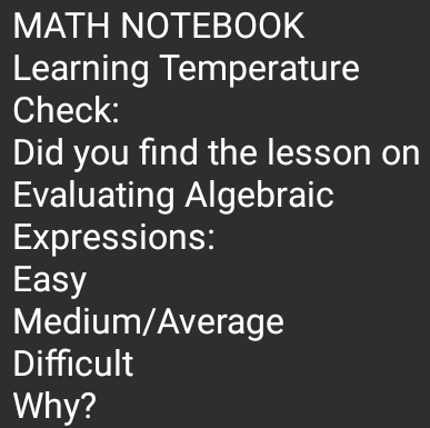 MATH NOTEBOOK 
Learning Temperature 
Check: 
Did you find the lesson on 
Evaluating Algebraic 
Expressions: 
Easy 
Medium/Average 
Difficult 
Why?