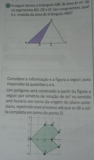 A seguir temos o triângulo ABC de área 81m^2. Se 
os segmentos BD, DE e EC são congruentes, qual 
é a medida da área do triângulo ABD? 
Considere a informação e a figura a seguir, para 
responder às questões 5 e 6. 
Um polígono será construído a partir da figura a 
seguir, por simetria de rotação de 90° no sentido 
anti-horário em torno da origem do plano carte- 
siano, repetindo esse processo até que se dê a vol- 
ta completa em torno do ponto D.