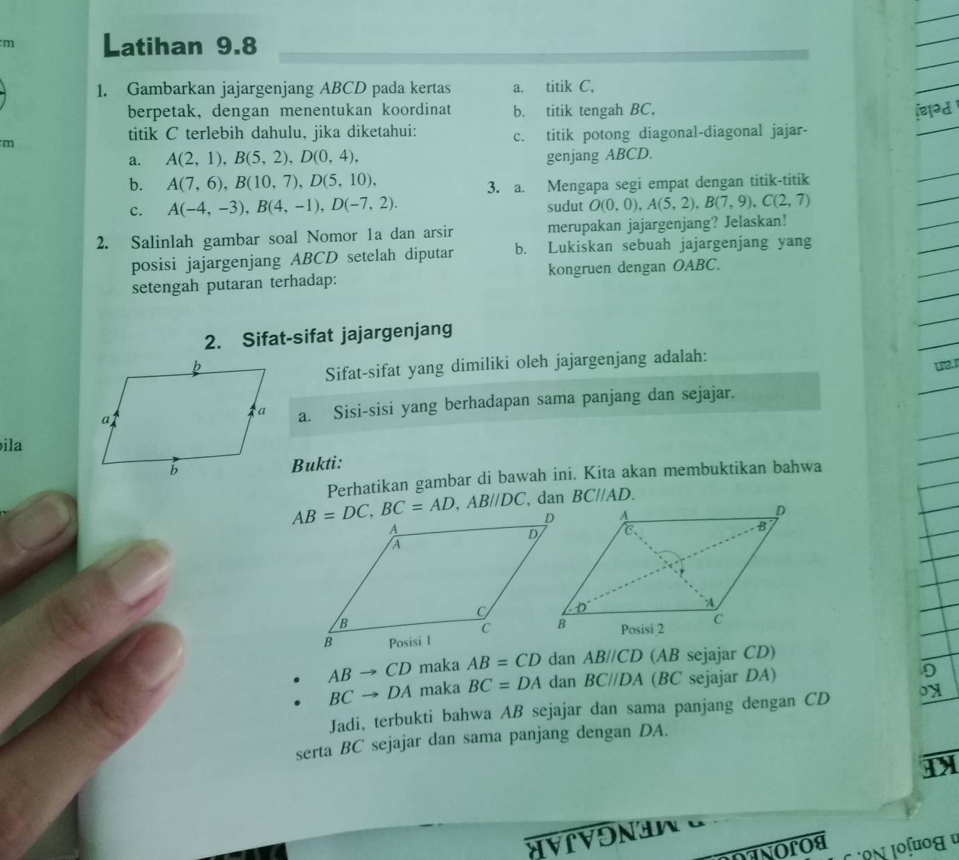 Latihan 9.8
1. Gambarkan jajargenjang ABCD pada kertas a. titik C,
berpetak, dengan menentukan koordinat b. titik tengah BC,
titik C terlebih dahulu, jika diketahui:
c. titik potong diagonal-diagonal jajar-
m
a. A(2,1),B(5,2),D(0,4), genjang ABCD.
b. A(7,6),B(10,7),D(5,10), 3. a. Mengapa segi empat dengan titik-titik
c. A(-4,-3),B(4,-1),D(-7,2). sudut O(0,0),A(5,2),B(7,9),C(2,7)
2. Salinlah gambar soal Nomor 1a dan arsir merupakan jajargenjang? Jelaskan!
posisi jajargenjang ABCD setelah diputar b. Lukiskan sebuah jajargenjang yang
setengah putaran terhadap: kongruen dengan OABC.
2. Sifat-sifat jajargenjang
Sifat-sifat yang dimiliki oleh jajargenjang adalah:
12
a. Sisi-sisi yang berhadapan sama panjang dan sejajar.
ila
Bukti:
Perhatikan gambar di bawah ini. Kita akan membuktikan bahwa
BC//AD.
ABto CD maka AB=CD dan AB//CD (AB sejajar CD)
BCto DA maka BC=DA dan BC//DA (BC sejajar DA)
Jadi, terbukti bahwa AB sejajar dan sama panjang dengan CD
serta BC sejajar dan sama panjang dengan DA.
ÁVrVon n  α
ANOLOA
o N Joʃοε