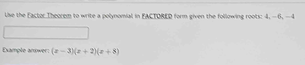 Use the Factor Theorem to write a polynomial in FACTORED form given the following roots: 4, −6, -4
Example answer: (x-3)(x+2)(x+8)