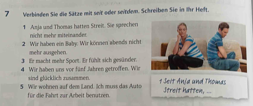 Verbinden Sie die Sätze mit seit oder seitdem. Schreiben Sie in Ihr Heft. 
1 Anja und Thomas hatten Streit. Sie sprechen 
nicht mehr miteinander. 
2 Wir haben ein Baby. Wir können abends nicht 
mehr ausgehen. 
3 Er macht mehr Sport. Er fühlt sich gesünder. 
4 Wir haben uns vor fünf Jahren getroffen. Wir 
sind glücklich zusammen. 1 Seit Anja und Thomas 
5 Wir wohnen auf dem Land. Ich muss das Auto Streit hatten, ... 
für die Fahrt zur Arbeit benutzen.