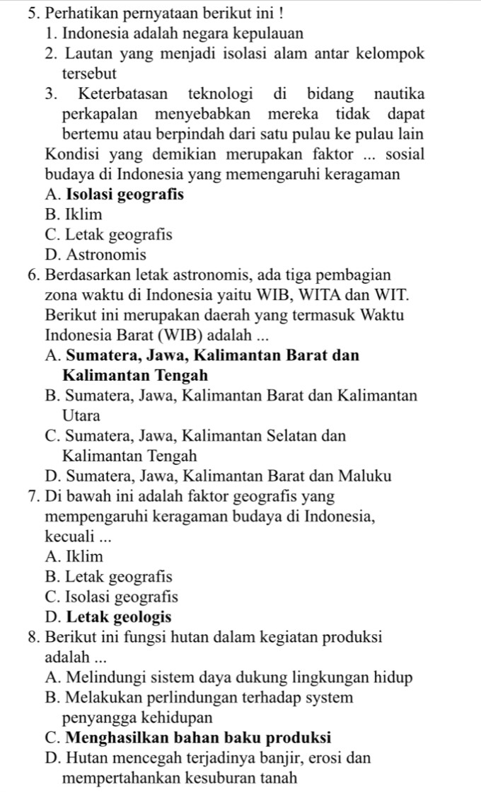 Perhatikan pernyataan berikut ini !
1. Indonesia adalah negara kepulauan
2. Lautan yang menjadi isolasi alam antar kelompok
tersebut
3. Keterbatasan teknologi di bidang nautika
perkapalan menyebabkan mereka tidak dapat
bertemu atau berpindah dari satu pulau ke pulau lain
Kondisi yang demikian merupakan faktor ... sosial
budaya di Indonesia yang memengaruhi keragaman
A. Isolasi geografis
B. Iklim
C. Letak geografis
D. Astronomis
6. Berdasarkan letak astronomis, ada tiga pembagian
zona waktu di Indonesia yaitu WIB, WITA dan WIT.
Berikut ini merupakan daerah yang termasuk Waktu
Indonesia Barat (WIB) adalah ...
A. Sumatera, Jawa, Kalimantan Barat dan
Kalimantan Tengah
B. Sumatera, Jawa, Kalimantan Barat dan Kalimantan
Utara
C. Sumatera, Jawa, Kalimantan Selatan dan
Kalimantan Tengah
D. Sumatera, Jawa, Kalimantan Barat dan Maluku
7. Di bawah ini adalah faktor geografis yang
mempengaruhi keragaman budaya di Indonesia,
kecuali ...
A. Iklim
B. Letak geografis
C. Isolasi geografis
D. Letak geologis
8. Berikut ini fungsi hutan dalam kegiatan produksi
adalah ...
A. Melindungi sistem daya dukung lingkungan hidup
B. Melakukan perlindungan terhadap system
penyangga kehidupan
C. Menghasilkan bahan baku produksi
D. Hutan mencegah terjadinya banjir, erosi dan
mempertahankan kesuburan tanah