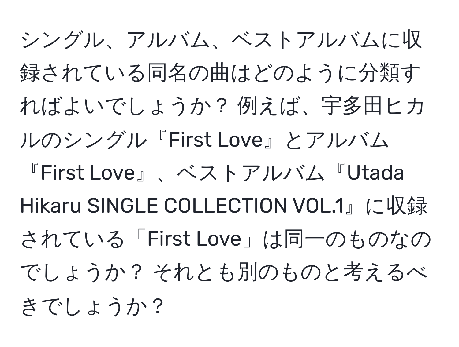 シングル、アルバム、ベストアルバムに収録されている同名の曲はどのように分類すればよいでしょうか？ 例えば、宇多田ヒカルのシングル『First Love』とアルバム『First Love』、ベストアルバム『Utada Hikaru SINGLE COLLECTION VOL.1』に収録されている「First Love」は同一のものなのでしょうか？ それとも別のものと考えるべきでしょうか？