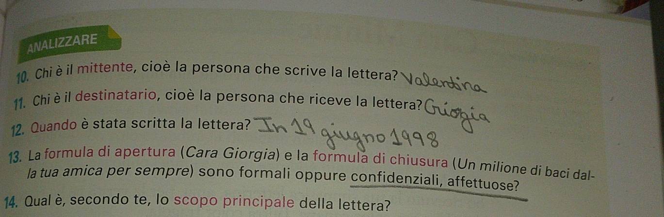 ANALIZZARE 
10. Chi èil mittente, cioè la persona che scrive la lettera? 
11. Chi è il destinatario, cioè la persona che riceve la lettera? 
12. Quando è stata scritta la lettera? 
13. La formula di apertura (Cara Giorgia) e la formula di chiusura (Un milione di baci dal- 
la tua amica per sempre) sono formali oppure confidenziali, affettuose? 
14. Qual è, secondo te, lo scopo principale della lettera?