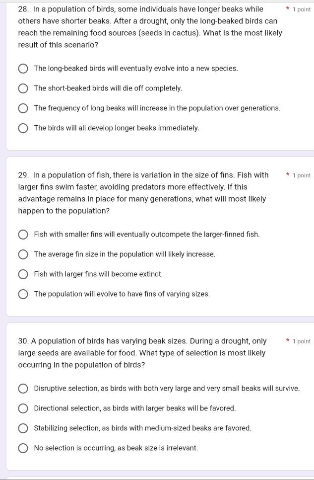 In a population of birds, some individuals have longer beaks while 1 point
others have shorter beaks. After a drought, only the long-beaked birds can
reach the remaining food sources (seeds in cactus). What is the most likely
result of this scenario?
The long-beaked birds will eventually evolve into a new species.
The short-beaked birds will die off completely.
The frequency of long beaks will increase in the population over generations.
The birds will all develop longer beaks immediately.
29. In a population of fish, there is variation in the size of fins. Fish with 1 point
larger fins swim faster, avoiding predators more effectively. If this
advantage remains in place for many generations, what will most likely
happen to the population?
Fish with smaller fins will eventually outcompete the larger-finned fish.
The average fin size in the population will likely increase.
Fish with larger fins will become extinct.
The population will evolve to have fins of varying sizes.
30. A population of birds has varying beak sizes. During a drought, only 1 point
large seeds are available for food. What type of selection is most likely
occurring in the population of birds?
Disruptive selection, as birds with both very large and very small beaks will survive.
Directional selection, as birds with larger beaks will be favored.
Stabilizing selection, as birds with medium-sized beaks are favored.
No selection is occurring, as beak size is irrelevant.