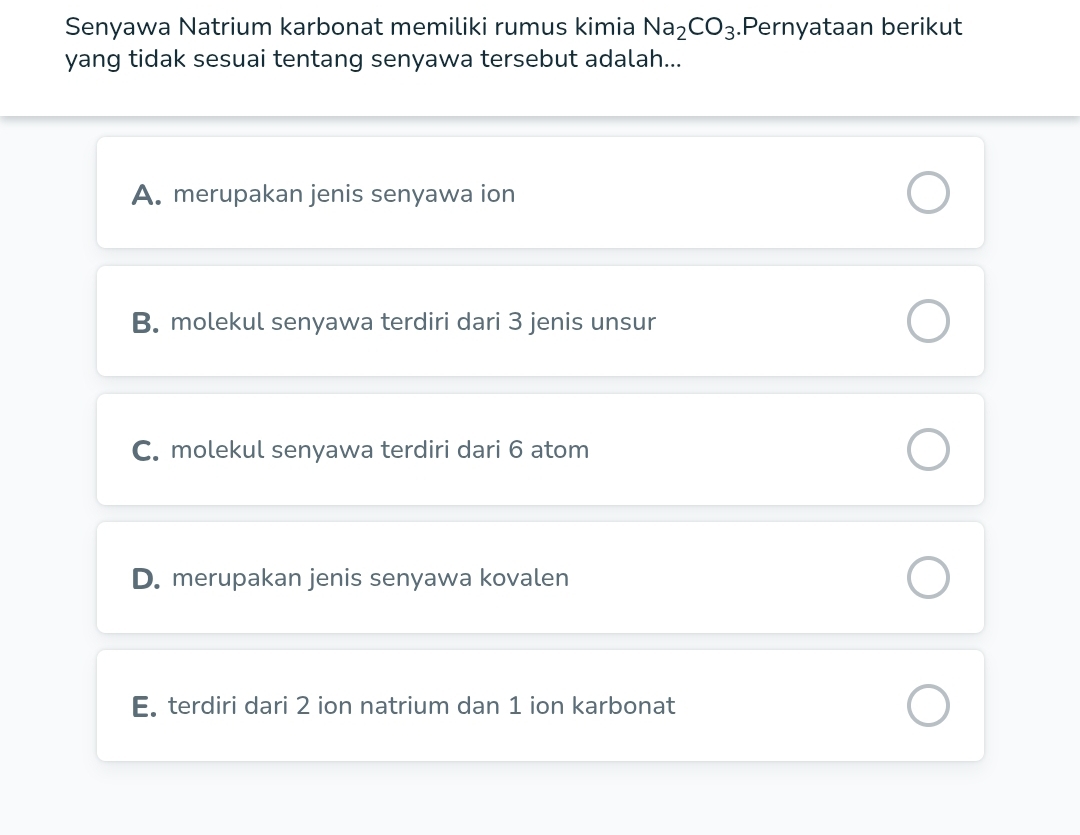 Senyawa Natrium karbonat memiliki rumus kimia Na_2CO_3.Pernyataan berikut
yang tidak sesuai tentang senyawa tersebut adalah...
A. merupakan jenis senyawa ion
B. molekul senyawa terdiri dari 3 jenis unsur
C. molekul senyawa terdiri dari 6 atom
D. merupakan jenis senyawa kovalen
E. terdiri dari 2 ion natrium dan 1 ion karbonat