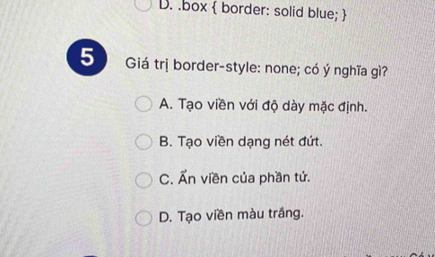 D. .box  border: solid blue; 
5 Giá trị border-style: none; có ý nghĩa gì?
A. Tạo viền với độ dày mặc định.
B. Tạo viền dạng nét đứt.
C. Ấn viền của phần tử.
D. Tạo viền màu trắng.