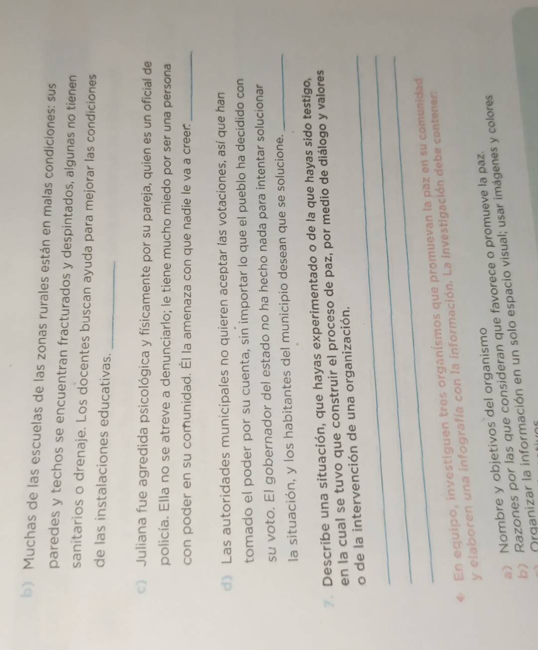Muchas de las escuelas de las zonas rurales están en malas condiciones: sus 
paredes y techos se encuentran fracturados y despintados, algunas no tienen 
sanitarios o drenaje. Los docentes buscan ayuda para mejorar las condiciones 
_ 
de las instalaciones educativas. 
) Juliana fue agredida psicológica y físicamente por su pareja, quien es un oficial de 
policía. Ella no se atreve a denunciarlo; le tiene mucho miedo por ser una persona 
con poder en su comunidad. Él la amenaza con que nadie le va a creer._ 
d》 Las autoridades municipales no quieren aceptar las votaciones, así que han 
tomado el poder por su cuenta, sin importar lo que el pueblo ha decidido con 
su voto. El gobernador del estado no ha hecho nada para intentar solucionar 
la situación, y los habitantes del municipio desean que se solucione._ 
7. Describe una situación, que hayas experimentado o de la que hayas sido testigo, 
en la cual se tuvo que construir el proceso de paz, por medio de diálogo y valores 
_o de la intervención de una organización. 
_ 
_ 
◆ En equipo, investiguen tres organísmos que promuevan la paz en su comunidad 
y elaboren una infografía con la información. La investigación debe contener: 
a) Nombre y objetivos del organismo 
b) Razones por las que consideran que favorece o promueve la paz. 
Organizar la información en un solo espacio visual; usar imágenes y colores