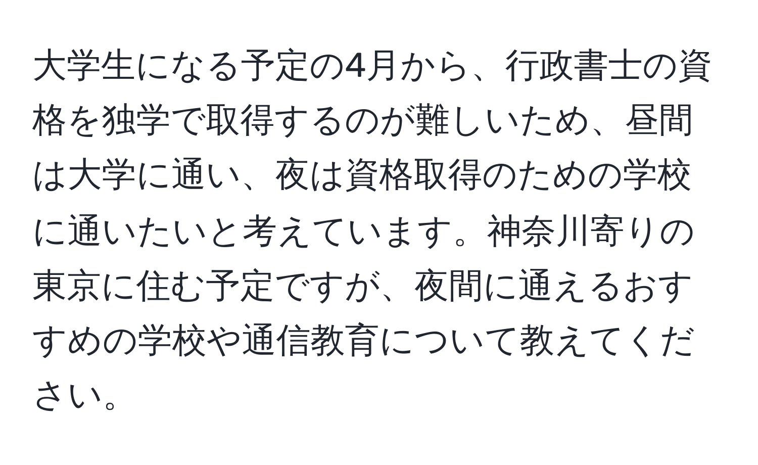 大学生になる予定の4月から、行政書士の資格を独学で取得するのが難しいため、昼間は大学に通い、夜は資格取得のための学校に通いたいと考えています。神奈川寄りの東京に住む予定ですが、夜間に通えるおすすめの学校や通信教育について教えてください。