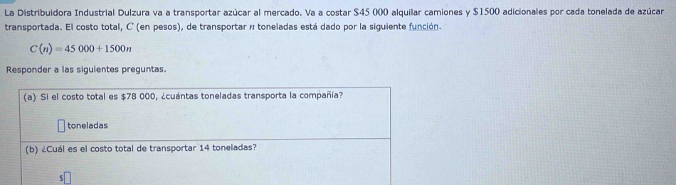 La Distribuidora Industrial Dulzura va a transportar azúcar al mercado. Va a costar $45 000 alquilar camiones y $1500 adicionales por cada tonelada de azúcar 
transportada. El costo total, C (en pesos), de transportar n toneladas está dado por la siguiente función.
C(n)=45000+1500n
Responder a las siguientes preguntas. 
(a) Si el costo total es $78 000, ¿cuántas toneladas transporta la compañía? 
toneladas 
(b) ¿Cuál es el costo total de transportar 14 toneladas?