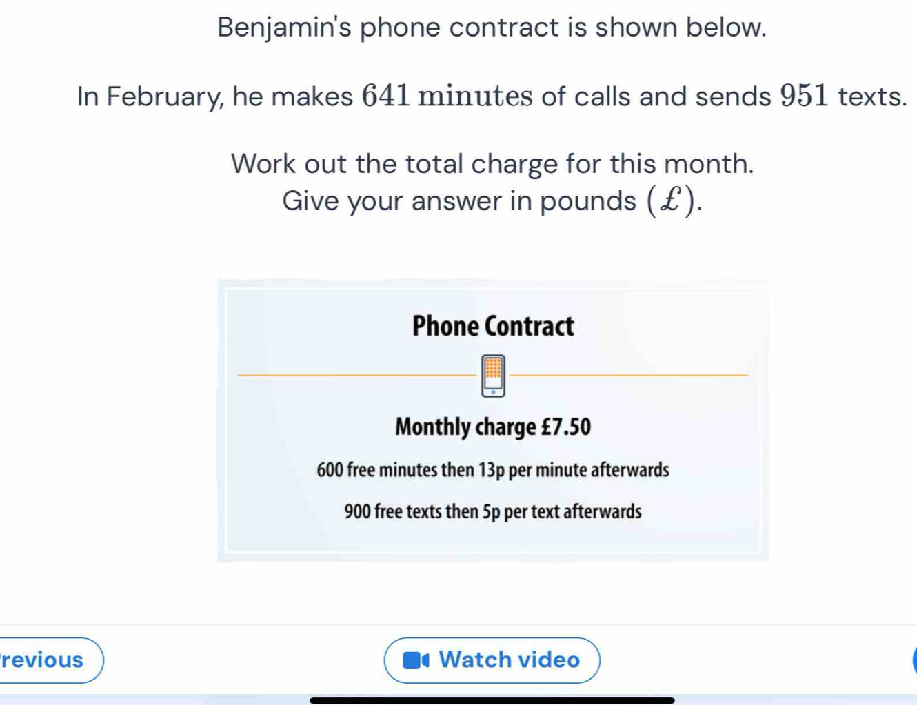 Benjamin's phone contract is shown below. 
In February, he makes 641 minutes of calls and sends 951 texts. 
Work out the total charge for this month. 
Give your answer in pounds (£). 
Phone Contract 
Monthly charge £7.50
600 free minutes then 13p per minute afterwards
900 free texts then 5p per text afterwards 
revious Watch video