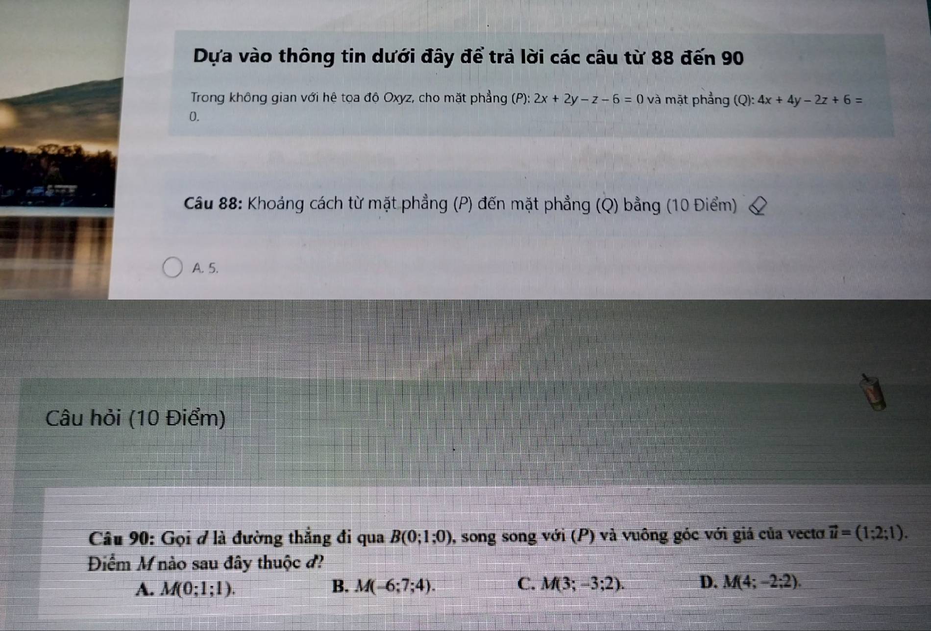 Dựa vào thông tin dưới đây để trả lời các câu từ 88 đến 90
Trong không gian với hệ tọa độ Oxyz, cho mặt phẳng (P): 2x+2y-z-6=0 và mặt phẳng (Q): 4x+4y-2z+6=
0.
Cầu 88: Khoảng cách từ mặt phẳng (P) đến mặt phẳng (Q) bằng (10 Điểm)
A. 5.
Câu hỏi (10 Điểm)
Câu 90: Gọi ở là đường thẳng đi qua B(0;1;0) 0, song song với (P) và vuông góc với giá của vectơ vector u=(1;2;1). 
Điểm M nào sau đây thuộc đ?
A. M(0;1;1). B. M(-6;7;4). C. M(3;-3;2). D. M(4;-2;2).