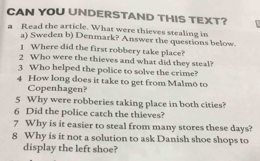 CAN YOU UNDERSTAND THIS TEXT? 
a Read the article. What were thieves stealing in 
a) Sweden b) Denmark? Answer the questions below. 
1 Where did the first robbery take place? 
2 Who were the thieves and what did they steal? 
3 Who helped the police to solve the crime? 
4 How long does it take to get from Malmö to 
Copenhagen? 
5 Why were robberies taking place in both cities? 
6 Did the police catch the thieves? 
7 Why is it easier to steal from many stores these days? 
8 Why is it not a solution to ask Danish shoe shops to 
display the left shoe?