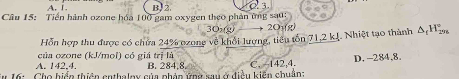 A. 1. B, 2. C. 3.
Câu 15: Tiến hành ozone hóa 100 gam oxygen theo phản ứng sau:
3O_2(g) 2O_3(g)
Hỗn hợp thu được có chứa 24% ozone về khối lượng, tiêu tồn 71, 2 kJ. Nhiệt tạo thành △ _fH_(298)°
của ozone (kJ/mol) có giá trị là
A. 142, 4. B. 284, 8. C. -142, 4. D. -284, 8.
* 16: Cho biển thiên enthalpy của phản ứng sau ở điều kiên chuẩn: