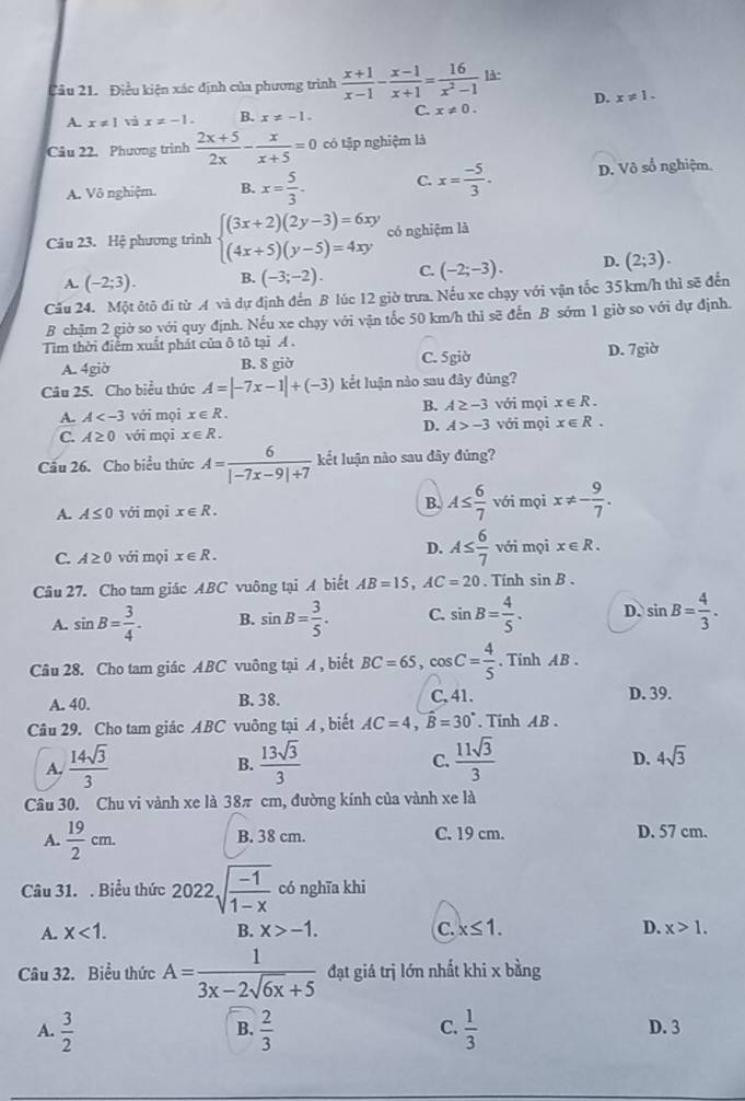 Điều kiện xác định của phương trình  (x+1)/x-1 - (x-1)/x+1 = 16/x^2-1  1λ:
D. x!= 1.
A. x!= 1 vi x!= -1. B. x!= -1. C. x!= 0.
Câu 22. Phương trình  (2x+5)/2x - x/x+5 =0 có tập nghiệm là
A. Vô nghiệm. B. x= 5/3 . C. x= (-5)/3 . D. Vô số nghiệm.
Câu 23. Hệ phương trình beginarrayl (3x+2)(2y-3)=6xy (4x+5)(y-5)=4xyendarray. có nghiệm là
A. (-2;3). B. (-3;-2). C. (-2;-3). D. (2;3).
Cấu 24. Một ôtô đi từ A và dự định đến B lúc 12 giờ trưa. Nếu xe chạy với vận tốc 35 km/h thì sẽ đến
B chậm 2 giờ so với quy định. Nếu xe chạy với vận tốc 50 km/h thì sẽ đến B sớm 1 giờ so với dự định.
Tim thời điểm xuất phát của ô tô tại A .
A. 4giờ B. 8 giờ C. 5giờ D. 7giờ
Câu 25. Cho biểu thức A=|-7x-1|+(-3) kết luận nào sau đây đùng?
B.
A. A với mọi x∈ R. A≥ -3 với mọi x∈ R.
D. A>-3
C. A≥ 0 với mọi x∈ R. với mọi x∈ R.
Cầu 26. Cho biểu thức A= 6/|-7x-9|+7  kết luận nào sau đây đủng?
B.
A. A≤ 0 với mọi x∈ R. A≤  6/7  với mọi x!= - 9/7 .
C. A≥ 0 với mọi x∈ R.
D. A≤  6/7  với mọi x∈ R.
Câu 27. Cho tam giác ABC vuông tại A biết AB=15,AC=20. Tính sin B.
A. sin B= 3/4 . B. sin B= 3/5 . C. sin B= 4/5 . D. sin B= 4/3 .
Câu 28. Cho tam giác ABC vuông tại A , biết BC=65,cos C= 4/5 . Tinh AB .
A. 40. B. 38. C. 41. D. 39.
Câu 29. Cho tam giác ABC vuông tại A , biết AC=4,B=30°. Tinh AB .
A.  14sqrt(3)/3   13sqrt(3)/3   11sqrt(3)/3  4sqrt(3)
B.
C.
D.
Câu 30. Chu vi vành xe là 38π cm, đường kính của vành xe là
A.  19/2 cm. B. 38 cm. C. 19 cm. D. 57 cm.
Câu 31. . Biểu thức 2022sqrt(frac -1)1-x có nghĩa khi
A. x<1. B. x>-1. C. x≤ 1. D. x>1.
Câu 32. Biểu thức A= 1/3x-2sqrt(6x)+5  đạt giá trị lớn nhất khi x bằng
C.
A.  3/2   2/3   1/3  D. 3
B.