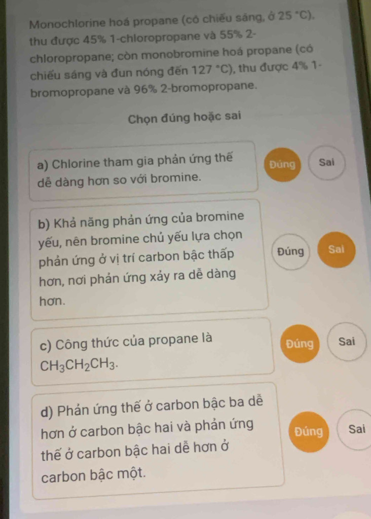 Monochlorine hoá propane (có chiếu sáng, ở 25°C), 
thu được 45% 1-chloropropane và 55% 2-
chloropropane; còn monobromine hoá propane (có
chiếu sáng và đun nóng đến 127°C) , thu được 4% 1-
bromopropane và 96% 2-bromopropane.
Chọn đúng hoặc sai
a) Chlorine tham gia phản ứng thế Đúng Sai
dễ dàng hơn so với bromine.
b) Khả năng phản ứng của bromine
yếu, nên bromine chủ yếu lựa chọn
phản ứng ở vị trí carbon bậc thấp Đúng Sai
hơn, nơi phản ứng xảy ra dễ dàng
hơn.
c) Công thức của propane là Sai
Đúng
CH_3CH_2CH_3. 
d) Phản ứng thế ở carbon bậc ba dễ
hơn ở carbon bậc hai và phản ứng Đúng Sai
thế ở carbon bậc hai dễ hơn ở
carbon bậc một.