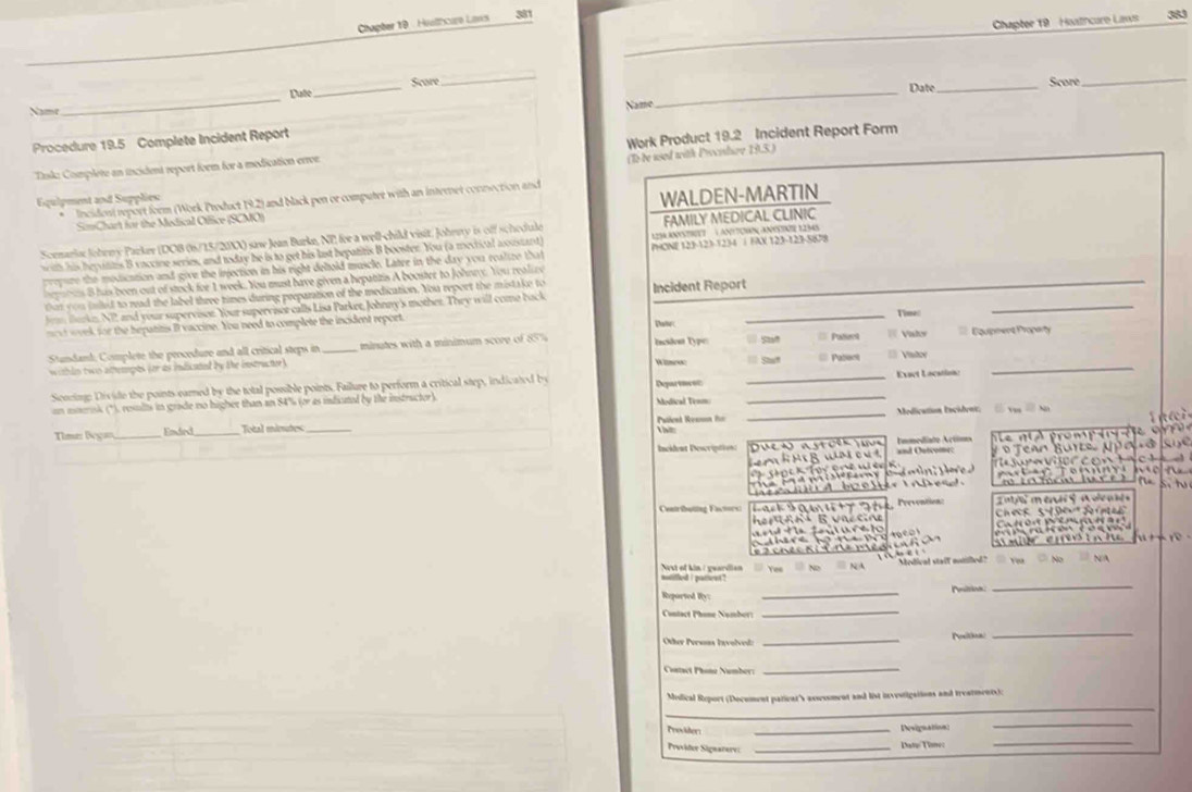 Chapter 19   Huathcure Laws 383
Chapter 19 - Hialhcuro Laws 381
Dule Score
_
Date
Name_ _Name __Score
_
Procedure 19.5 Complete Incident Report
Tsk: Complete an incident report foem for a medication errer Work Product 19.2 Incident Report Form
(1 be used with Procilov 19.3 )
qulpment and Supplies
* Incidosi report form (Work Product 19.2) and black pen or computet with an internet connection and
SimChart for the Medical Office (SCMO) WALDEN-MARTIN
S RStET   L ATcHN ANSte LImS
Scemarlac Joheny Parker (DOB (6/15/20X) saw Jean Burke, NP) fere a well-child visit. Johewy is off schedule FAMILY MEDICAL CLINIC
ih his hepulins B vaccine series, and tedae he is to get his last bepatitis B booster. You (a mecrical aoustant) PHONE 123-123-1234 ∫ FX 123-123-5(09
pepure the modication and give the injection in his right dehold muscle. Latre in the day you realize that
_
es B has been out of stock for 1 week. You must have given a hepatitis A booster to Johnny. You realive
tat you inlted to rad the label three times during preparation of the medication. You report the mistake to Incident Report
_
fm urkn N2 and your supervison. Your supervisor calls Lisa Parker, Johnny's mothet. They will come back
o st week for the hepatitis I vaccine. You need to complete the incident report. Dale _ Vaky Time:
_
Stuandand, Complete the procedure and all critical steps in _ minutes with a minimum score of 85% Inciden Type: St === Palent = Vístor ===Equpment Proparty
W lmess:  Shat
within two attapts (or as indicated by the instructer ) === Pabent
Scocing: Divile the points-earned by the total possible points. Failure to perform a critical step, indicated by Departurec __Exact Location:
on mmrsk (*), results in grade no higher than an 84% (or as infictel by the instructor) Modical Te==
Time: Began Endrd_ Total mieutes _ ent Rennnn  _Medication l'ocident:
Vă  Nn
=cidest Descre =    u         =nd Outcome Immediato Actims
c    
Centributing Factors  Peévention
he   a  n B va s n
                                    
a                 
matthed i pasew ? Nest of kin : geardian Yee Modical staif entilled?
1 
Reported Ry: _Peition
_
Contact Phone Namber:
_
Or Persns Invole _Pesitioal
_
Catact Phone Nember:
_
_
Misdical Report (Document pationt's assessment and list investigations and treatments):
_
Prosder
_Devignation
_
Proider Sigaarare _Datie Tome:
_