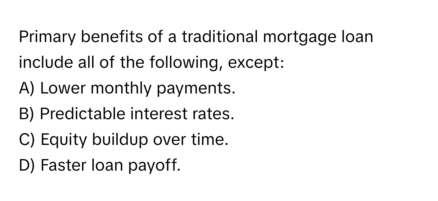 Primary benefits of a traditional mortgage loan include all of the following, except:

A) Lower monthly payments.
B) Predictable interest rates.
C) Equity buildup over time.
D) Faster loan payoff.