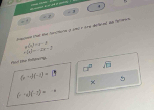 Gen 4 ot 24 (1 ) 

4
- 3
, 2 
. , 
Suppose that the functions g and r are defined as follows.
g(x)=x-5
r(x)=-2x-2
Find the following.
□^(□) sqrt(□ )
(v· c)(-2)=□
×
(r· q)(-2)=-6