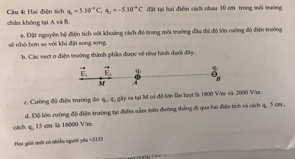 Hai điện tích q_1=5.10^(-9)C,q_2=-5.10^(-9)C đặt tại hai điểm cách nhau 10 cm trong môi trường
chân không tại A và B.
a. Đặt nguyên hệ điện tích với khoảng cách đó trong môi trường đầu thì độ lớn cường độ điện trường
sẽ nhỏ hơn so với khi đặt song song.
b. Các vect ơ điện trường thành phần được vẽ như hình dưới đây.
c. Cường độ điện trường do q_1,q_2 gây ra tại M có độ lớn lần lượt là 1800 V/m và 2000 V/m .
d. Độ lớn cường độ điện trường tại điểm nằm trên đường thẳng đi qua hai điện tích và cách ở 9 5 cm ,
cách q_215cm là 16000 V/m.
Học giỏi mới có nhiều người yêu <3333</tex>