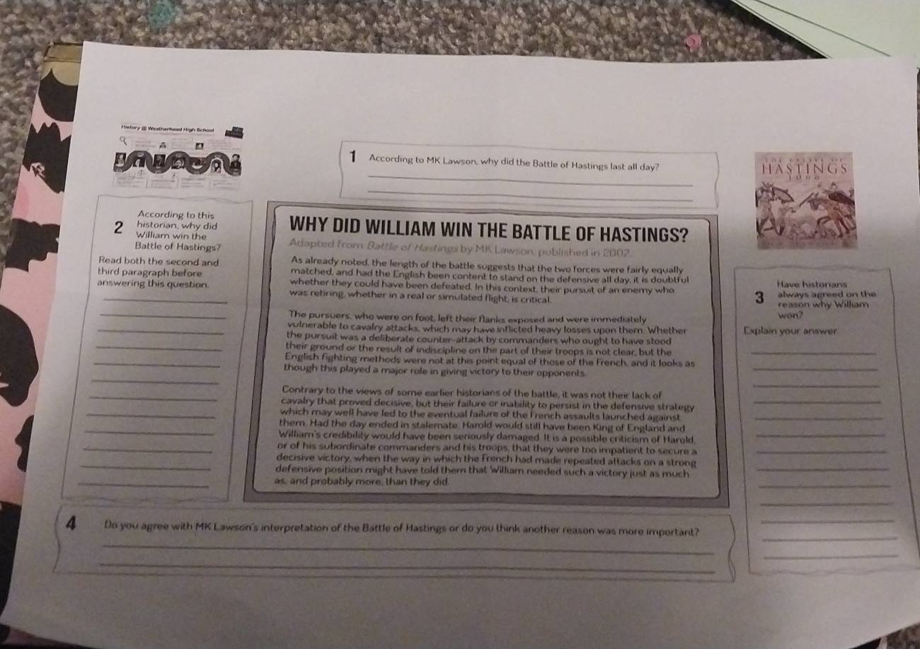 History @ Wadherhead High Schol
A
_
1 According to MK Lawson, why did the Battle of Hastings last all day?
HASTINGS
_
According to this
historian, why did WHY DID WILLIAM WIN THE BATTLE OF HASTINGS?
2 William win the Adapted from Battle of Hastings by MK Lawson, published in 2002.
Battle of Hastings?
As already noted, the length of the battle suggests that the two forces were fairly equally
Read both the second and matched, and had the English been content to stand on the defensive all day, it is doubtful
third paragraph before whether they could have been defeated. In this context, their pursuit of an enemy who 3 Have historians
answering this question. was retiring, whether in a real or simulated flight, is critical.
always agreed on the
reason why William
_The pursuers, who were on foot, left their flanks exposed and were immediately won?
_vulnerable to cavalry attacks, which may have inflicted heavy losses upon them. Whether Explain your answer
the pursuit was a deliberate counter-attack by commanders who ought to have stood
_their ground or the result of indiscipline on the part of their troops is not clear, but the_
_English fighting methods were not at this point equal of those of the French, and it looks as
_
though this played a major role in giving victory to their opponents.
_
_
_Contrary to the views of some earlier historians of the battle, it was not their lack of
cavalry that proved decisive, but their failure or inability to persist in the defensive strategy
_
_which may well have led to the eventual failure of the French assaults launched against_
_
_them. Had the day ended in stalemate. Harold would still have been King of England and
William's credibility would have been seriously damaged. It is a possible criticism of Harold,
_or of his subordinate commanders and his troops, that they were too impatient to secure a_
_decisive victory, when the way in which the French had made repeated attacks on a strong
defensive position might have told them that William needed such a victory just as much
_
_as, and probably more, than they did
_
_
_
4 Do you agree with MK Lawson's interpretation of the Battle of Hastings or do you think another reason was more important?_
_
_
_