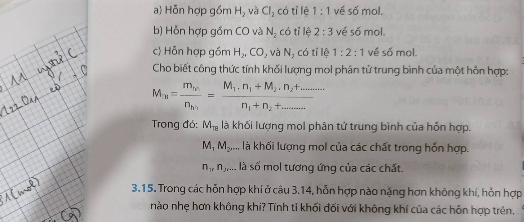 Hỗn hợp gồm H_2 và Cl_2 có tỉ lệ 1:1 về số mol. 
b) Hỗn hợp gồm CO và N_2 có tỉ lệ 2:3 về số mol. 
c) Hỗn hợp gồm H_2, CO_2 và N_2 có tỉ lệ 1:2:1 về số mol. 
Cho biết công thức tính khối lượng mol phân tử trung bình của một hỗn hợp:
M_TB=frac m_hhn_hh=frac M_1.n_1+M_2.n_2+........n_1+n_2+......
Trong đó: M_TB là khối lượng mol phân tử trung bình của hỗn hợp.
M_1M_2, .... là khối lượng mol của các chất trong hỗn hợp.
n_1, n_2,... là số mol tương ứng của các chất. 
3.15. Trong các hỗn hợp khí ở câu 3.14, hỗn hợp nào nặng hơn không khí, hỗn hợp 
nào nhẹ hơn không khí? Tính tỉ khối đối với không khí của các hỗn hợp trên.