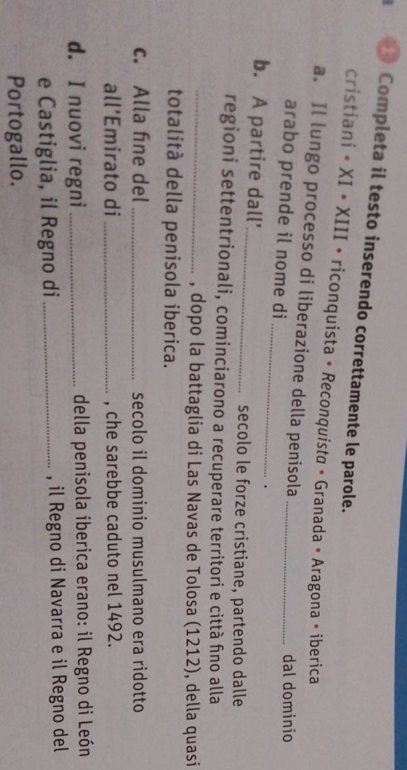 Completa il testo inserendo correttamente le parole. 
cristiani • XI • XIII • riconquista • Reconquista • Granada • Aragona • iberica 
a. Il lungo processo di liberazione della penisola_ 
arabo prende il nome di 
dal dominio 
_ 
. 
b. A partire dall'_ 
secolo le forze cristiane, partendo dalle 
regioni settentrionali, cominciarono a recuperare territori e città fino alla 
_, dopo la battaglia di Las Navas de Tolosa (1212), della quasi 
totalità della penisola iberica. 
c. Alla fine del _secolo il dominio musulmano era ridotto 
all’Emirato di _, che sarebbe caduto nel 1492. 
d. I nuovi regni_ della penisola iberica erano: il Regno di León 
e Castiglia, il Regno di _, il Regno di Navarra e il Regno del 
Portogallo.