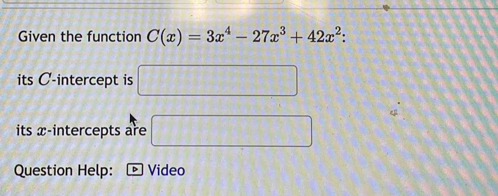 Given the function C(x)=3x^4-27x^3+42x^2 : 
its C -intercept is □ 
its x-intercepts are □ 
Question Help: Video