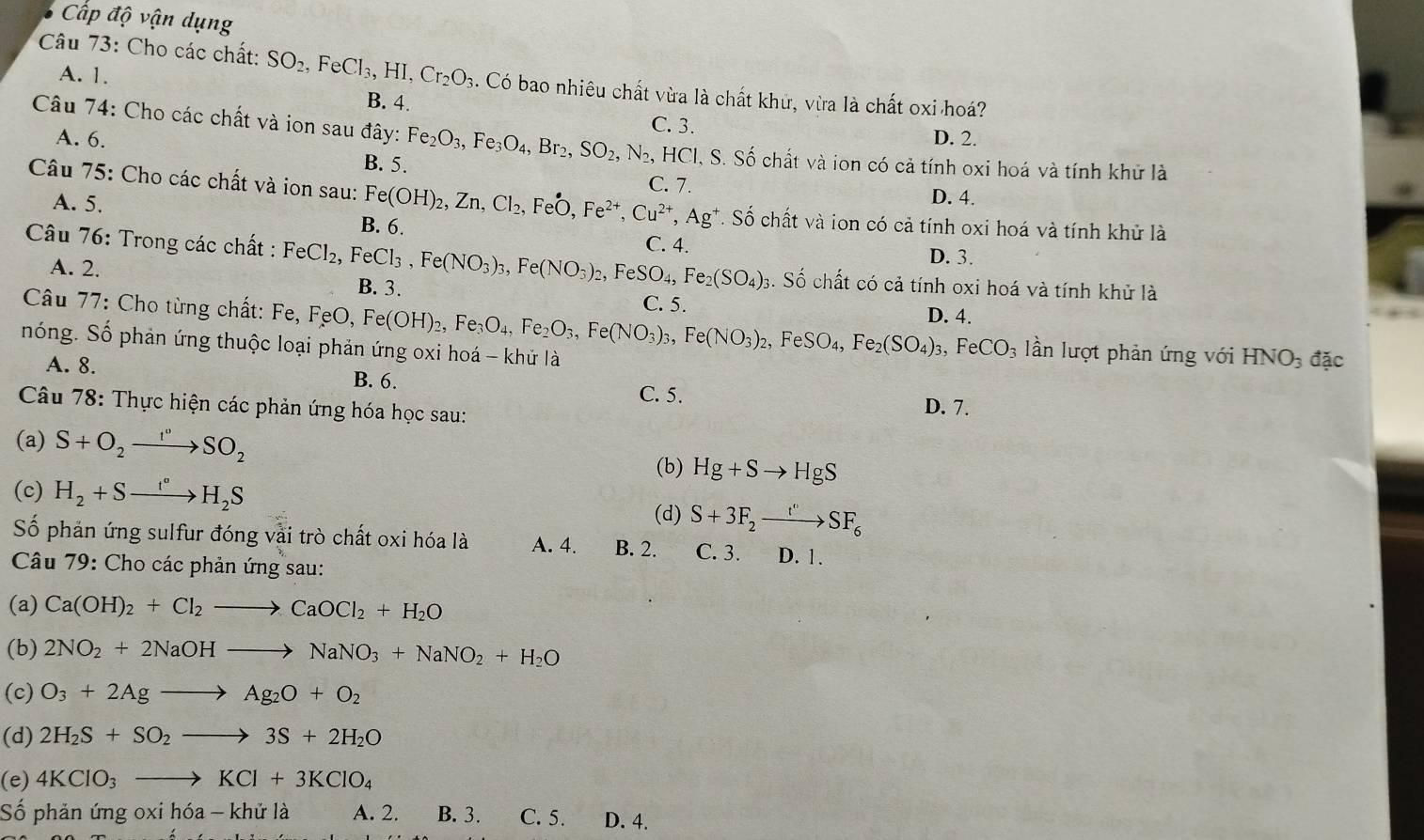 Cấp độ vận dụng
Câu 73: Cho các chất: SO_2,FeCl_3,HI,Cr_2O_3 3. Có bao nhiêu chất vừa là chất khử, vừa là chất oxi hoá?
A. 1. B. 4.
Câu 74: Cho các chất và ion sau đây: Fe_2O_3,Fe_3O_4,Br_2,SO_2,N_2, C. 3.
D. 2.
A. 6. , HCl, S. Số chất và ion có cả tính oxi hoá và tính khử là
B. 5.
C. 7. D. 4.
Câu 75: Cho các chất và ion sau: Fe(OH)_2,Zn,Cl_2,FeO,Fe^(2+),Cu^(2+),Ag^+. Số chất và ion có cả tính oxi hoá và tính khử là
A. 5. B. 6.
C. 4. D. 3.
Câu 76: Trong các chất : FeCl_2, FeCl_3,Fe(NO_3)_3,Fe(NO_3)_2,FeSO_4,Fe_2(SO_4)_3 B. 3.
A. 2.
3. Số chất có cả tính oxi hoá và tính khử là
C. 5.
Câu 77: Cho từng chất: Fe, FeO Fe(OH)_2, ,Fe_3O_4,Fe_2O_3,Fe(NO_3)_3,Fe(NO_3)_2,FeSO_4,Fe_2(SO_4)_3,FeCO_3 D. 4. lần lượt phản ứng với HNO_3 đặc
nóng. Số phản ứng thuộc loại phản ứng oxi hoá - khử là
A. 8. B. 6.
C. 5.
Câu 78: Thực hiện các phản ứng hóa học sau: D. 7.
(a) S+O_2to SO_^,SO_2
(b) Hg+Sto HgS
(c) H_2+Sto H_2S (d) S+3F_2xrightarrow t''SF_6
Số phản ứng sulfur đóng vài trò chất oxi hóa là A. 4. B. 2. C. 3. D. 1.
Câu 79: Cho các phản ứng sau:
(a) Ca(OH)_2+Cl_2to CaOCl_2+H_2O
(b) 2NO_2+2NaOHto NaNO_3+NaNO_2+H_2O
(c) O_3+2Agto Ag_2O+O_2
(d) 2H_2S+SO_2to 3S+2H_2O
(e) 4KClO_3to KCl+3KClO_4
Số phản ứng oxi hóa - khử là A. 2. B. 3. C. 5. D. 4.