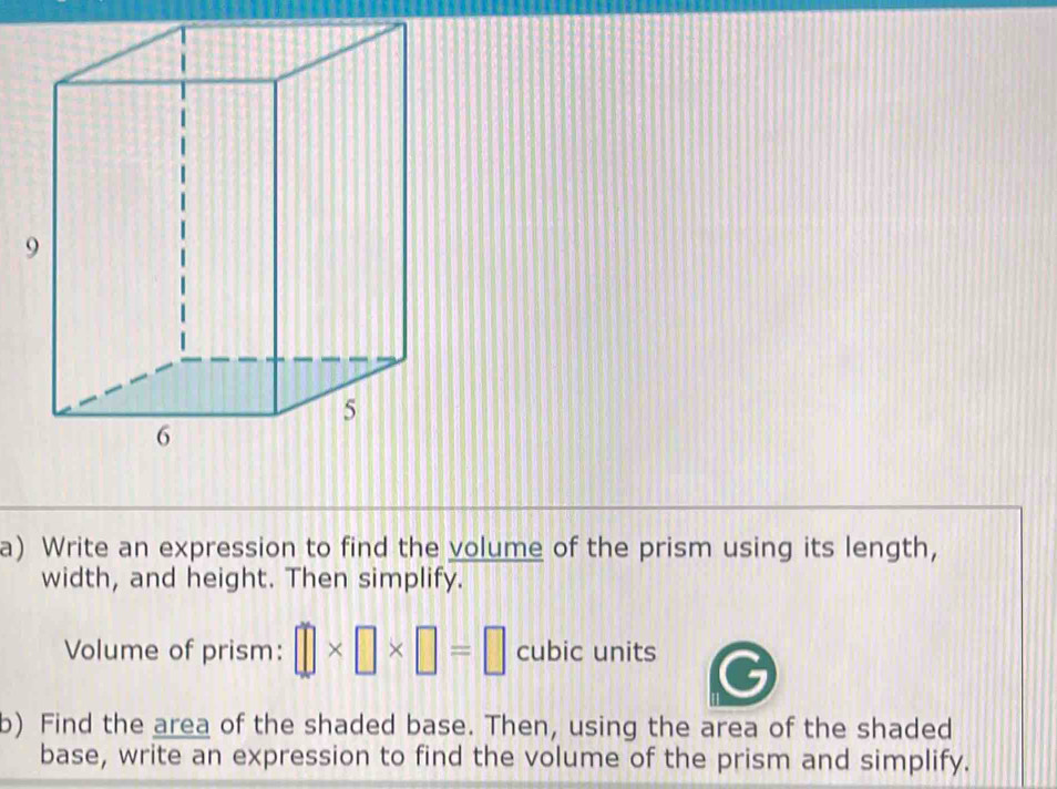 Write an expression to find the volume of the prism using its length, 
width, and height. Then simplify. 
Volume of prism: □ * □ * □ =□ cubic units 
b) Find the area of the shaded base. Then, using the area of the shaded 
base, write an expression to find the volume of the prism and simplify.