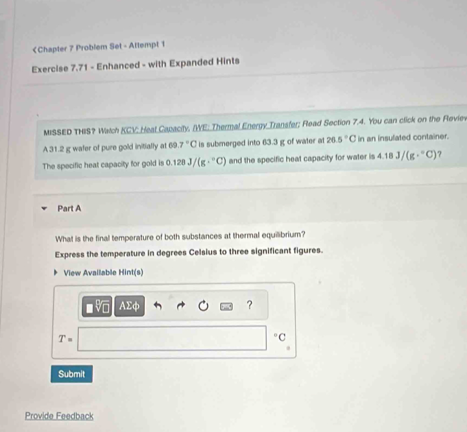 31.2 g wafer of pure gold initially at 69. 7°C is submerged into 63.3 g of water at 26.5°C in an insulated container. 
The specific heat capacity for gold is 0.128J/(g·°C) and the specific heat capacity for water is 4.18J/(g·°C) ? 
Part A 
What is the final temperature of both substances at thermal equilibrium? 
Express the temperature in degrees Celsius to three significant figures. 
View Avallable Hint(s)
□ sqrt[□](□ ) AΣφ ?
T=
° C 
Submit 
Provide Feedback