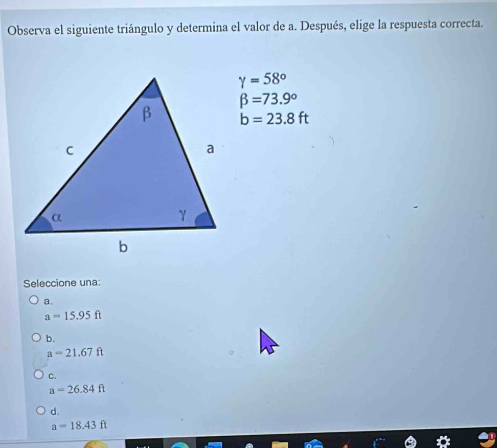 Observa el siguiente triángulo y determina el valor de a. Después, elige la respuesta correcta.
gamma =58°
beta =73.9°
b=23.8ft
Seleccione una:
a.
a=15.95ft
b.
a=21.67ft
C.
a=26.84ft
d.
a=18.43ft