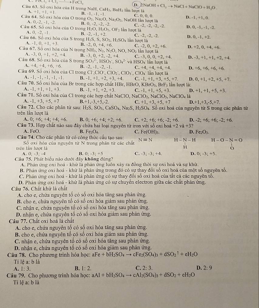 FeCl_2+Cl_2to FeCl_3
D.
Câu 63. Số oxi hóa của H trong 1 NaH,CaH_2, Ba H_2 lần lượt là 2NaOH+Cl_2to NaCl+NaClO+H_2O.
A. +1,+1,+1 B. -1, -1, -1. C. 0, 0, 0.
Câu 64. Số oxi hóa của O trong O_2,Na_2O,Na_2O_2, NaOH lần lượt là D. -1, +1, 0.
A. 0,-2, -1, -2. B. 0. 2,-2,-2, C. -2, -2, -2, -2.
Câu 65. Số oxi hóa của O trong H_2O,H_2O_2,OF_2 lần lượt là D. 0, -1, -1, -2.
A. 0, -2, -1. B. -2, -1, +2 C. -2, -2, -2.
Câu 66. Số oxi hóa của S trong H_2S,S,SO_2,H_2SO_4 lần lượt là D. 0, -1, +2.
A -1,0,+1,+3 B. -2, 0, +4, +6. C. -2,0,+2,+6 D. +2, 0, +4, +6.
Câu 67. Số oxi hóa của N trong NH_3,N_2,N_2O,NO,NO_2 lần lượt là
A. -3. 0,+1,+2,+4. B. -3,0,+2, -2,+4 C. -3 ,0,0,+2,+4. D. -3, +1, +1, +2, +4.
Câu 68. Số oxi hóa của S trong SO_3^((2-),HSO_3^-,SO_4^(2-) và HSO_4^- lần lượt là
A. +4,+4,+6,+6. B. -2, -1, -2, -1. C. +4,+4,+4,+4. D. +6, +6, +6, +6.
Câu 69. Số oxi hóa của Cl trong Cl^-),ClO^-,ClO_2^(- ClO_3^-,ClO_4^-1 lần lượt là
A. -1, -1, -1, -1, -1. B. -1,+1,+2,+3,+4. C. -1,+1,+3,+5,+7. D. 0, +1, +2, +5, +7.
Câu 70. Số oxi hóa của Br trong các hợp chất HBr, HBrO,KBrO_3),BrF_3 lần lượt là:
A. -1, +1, +1, +3. B. -1, +1, +2, +3. C. -1,+1,+5,+3. D. +1, +1, +5, +3.
Câu 71. Số oxi hóa của Cl trong các hợp chất NaClO, Na ClO_2, NaClO_3, NaClO_4la
A. - 1,+3,+5,+7 B.+1,-3,+5,-2. C. +1,+3,+5,+7 D.+1,+3,-5,+7.
Câu 72. Cho các phân tử sau: H_2S,SO_3,CaSO_4,Na_2S,H_2SO_4. Số oxi hoá của nguyên tử S trong các phân tử
trên lần lượt là
A. 0;+6;+4;+4;+6 B. 0;+6;+4;+2;+6. C. +2;+6;+6;-2;+6. D. -2; +6; +6; -2; +6.
Câu 73. Hợp chất nào sau đây chứa hai loại nguyên tử iron với số oxi hoá +2 va+3.
A. FeO. B. Fe_3O_4. C. F e(OH)_3. D. Fe_2O_3.
Câu 74. Cho các phân tử có công thức cầu tạo sau: Nequiv N H-N-H H-O-N=O
Số oxi hóa của nguyên tử N trong phân tử các chất
trên lần lượt là
H
A. 0; -3; -4 B. 0;-3;+5 C. -3; -3; +4. D. 0:-3; +5.
Câu 75. Phát biểu nào dưới đây không đúng?
A. Phản ứng oxi hoá - khử là phản ứng luôn xảy ra đồng thời sự oxi hoá và sự khử.
B. Phản ứng oxi hoá - khử là phản ứng trong đó có sự thay đổi số oxi hoá của một số nguyên tổ.
C. Phản ứng oxi hoá - khử là phản ứng có sự thay đổi số oxi hoá của tất cả các nguyên tổ.
D. Phản ứng oxi hoá - khử là phản ứng có sự chuyển electron giữa các chất phản ứng.
Câu 76. Chất khử là chất
A. cho e, chứa nguyên tố có số oxi hóa tăng sau phản ứng.
B. cho e, chứa nguyên tổ có số oxi hóa giảm sau phản ứng.
C. nhận e, chứa nguyên tố có số oxi hóa tăng sau phản ứng.
D. nhận e, chứa nguyên tố có số oxi hóa giảm sau phản ứng.
Câu 77. Chất oxi hoá là chất
A. cho e, chứa nguyên tố có số oxi hóa tăng sau phản ứng.
B. cho e, chứa nguyên tố có số oxi hóa giảm sau phản ứng.
C. nhận e, chứa nguyên tố có số oxi hóa tăng sau phản ứng.
D. nhận e, chứa nguyên tố có số oxi hóa giảm sau phản ứng.
Câu 78. Cho phương trình hóa học: aFe+bH_2SO_4to cFe_2(SO_4)_3+dSO_2^((uparrow)+eH_2)O
Ti lệ a: b là
A. 1:3. B. 1:2. C. 2:3. D. 2:9
Câu 79. Cho phương trình hóa học: aAl+bH_2SO_4to cAl_2(SO_4)_3+dSO_2+eH_2O
Ti lệ a: b là