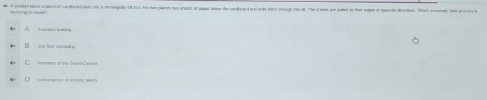 A student takes a piece of cardboard and cuts a neclangular silt in it. He then places owo sheets of paper helow the cardboard and pulls them through the sit. The sheets are pulled by their edges in opposite directions. Which exhomely slow process in
he trying to model?
A mountain bulding
B sea toor spr eack ng
C formation of the Grand Canyion
convergence of reciónic platn
