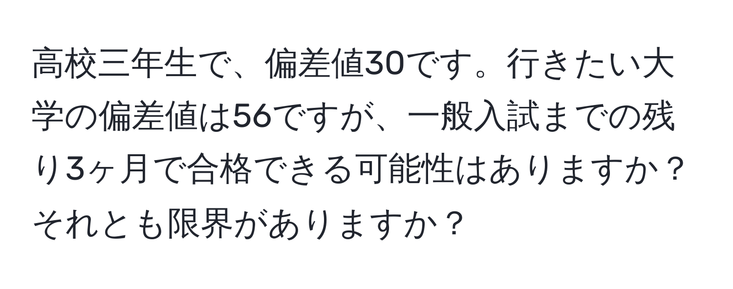 高校三年生で、偏差値30です。行きたい大学の偏差値は56ですが、一般入試までの残り3ヶ月で合格できる可能性はありますか？それとも限界がありますか？