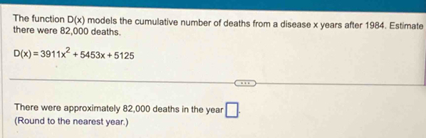 The function D(x) models the cumulative number of deaths from a disease x years after 1984. Estimate 
there were 82,000 deaths.
D(x)=3911x^2+5453x+5125
There were approximately 82,000 deaths in the year □ . 
(Round to the nearest year.)