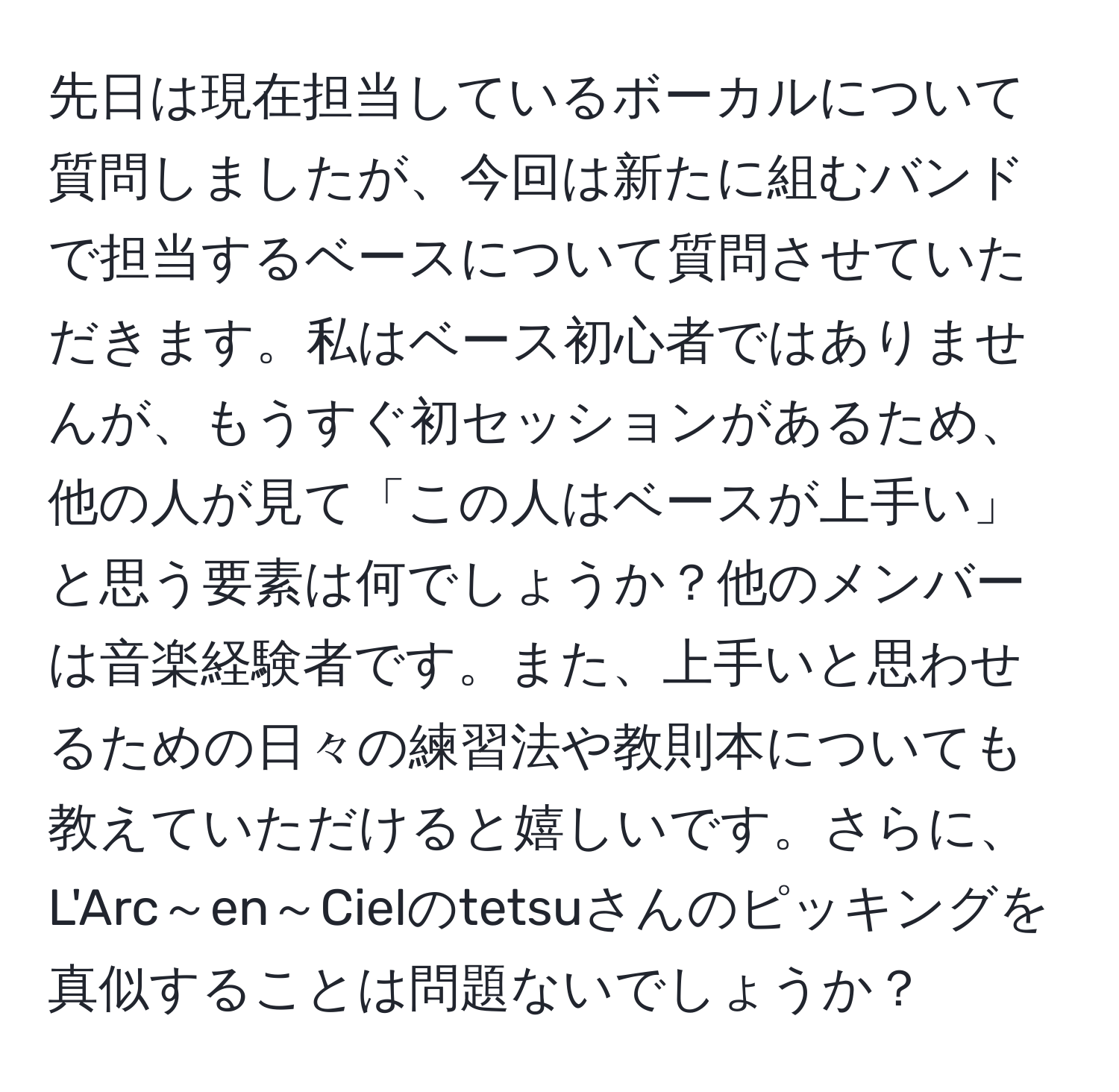 先日は現在担当しているボーカルについて質問しましたが、今回は新たに組むバンドで担当するベースについて質問させていただきます。私はベース初心者ではありませんが、もうすぐ初セッションがあるため、他の人が見て「この人はベースが上手い」と思う要素は何でしょうか？他のメンバーは音楽経験者です。また、上手いと思わせるための日々の練習法や教則本についても教えていただけると嬉しいです。さらに、L'Arc～en～Cielのtetsuさんのピッキングを真似することは問題ないでしょうか？