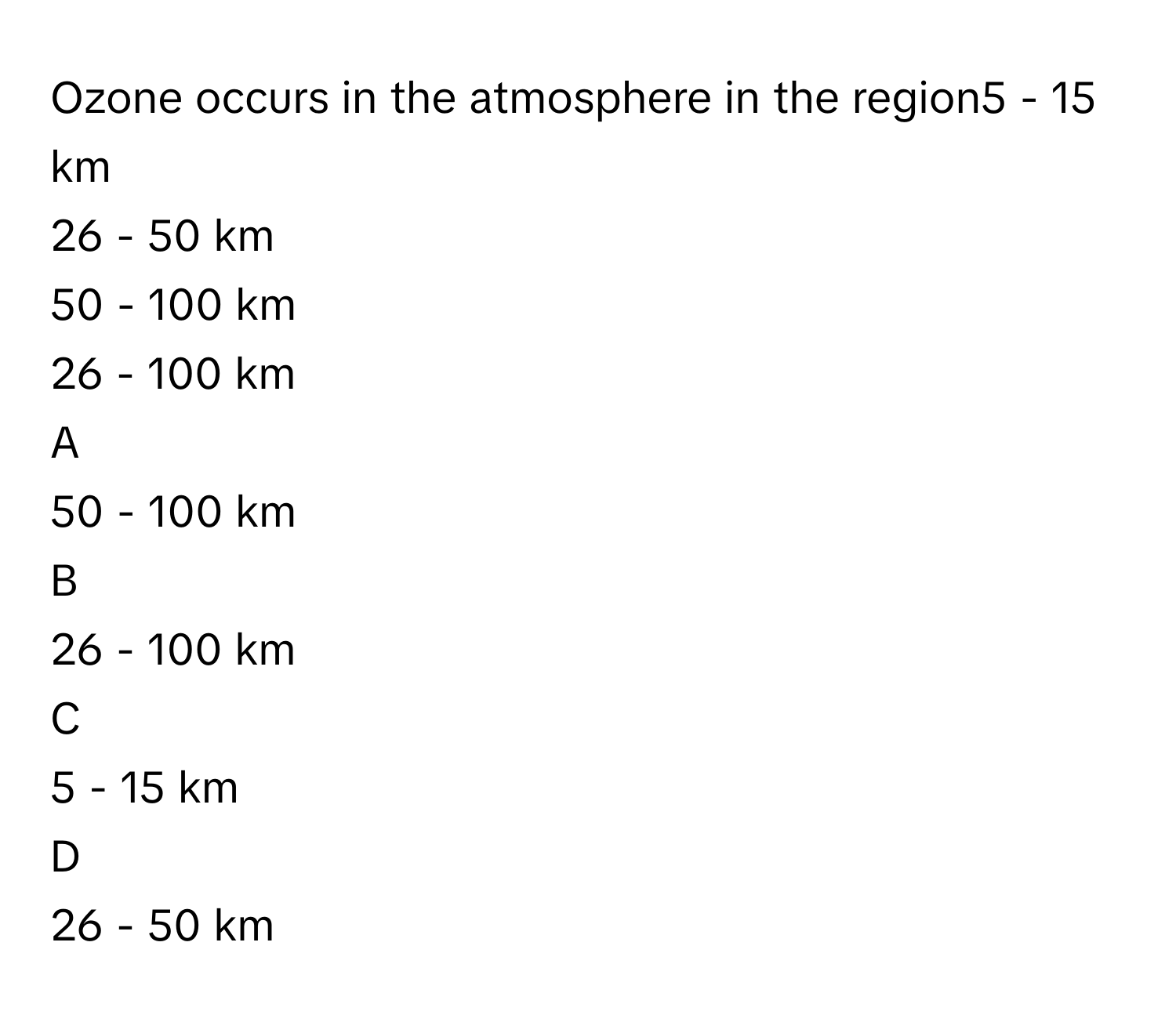 Ozone occurs in the atmosphere in the region5 - 15 km
26 - 50 km
50 - 100 km
26 - 100 km

A  
50 - 100 km 


B  
26 - 100 km 


C  
5 - 15 km 


D  
26 - 50 km