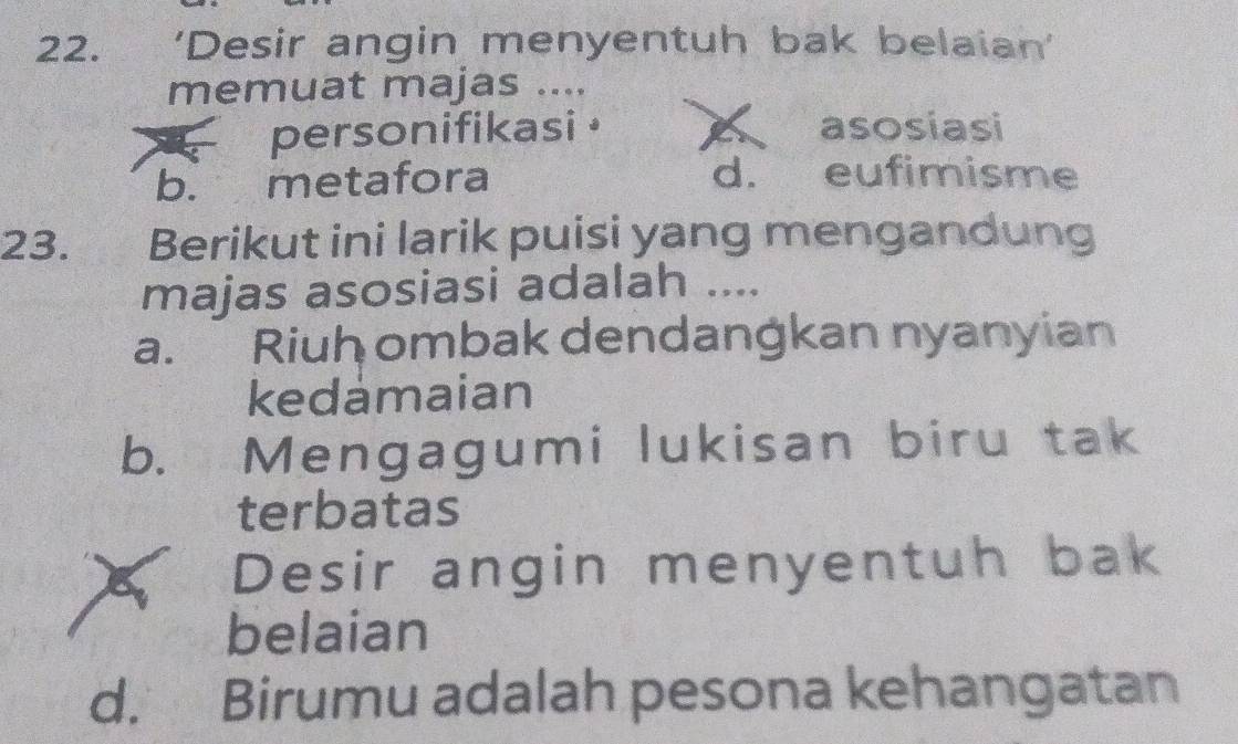 'Desir angin menyentuh bak belaian'
memuat majas ....
personifikasi • asosiasi
b. metafora d. eufimisme
23. Berikut ini larik puisi yang mengandung
majas asosiasi adalah ....
a. Riuh ombak dendangkan nyanyian
kedamaian
b. Mengagumi lukisan biru tak
terbatas
Desir angin menyentuh bak
belaian
d. Birumu adalah pesona kehangatan